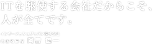 ITを駆使する会社だからこそ、人が全てです。