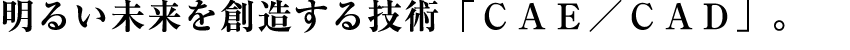 明るい未来を創造する技術「CAE/CAD」。