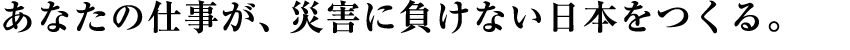 あなたの仕事が、災害に負けない日本をつくる。